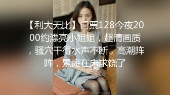 【利大无比】门票128今夜2000约漂亮小姐姐，超清画质，骚穴干得水声不断，高潮阵阵，累瘫在床求饶了