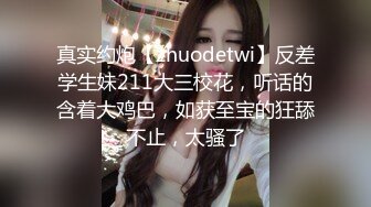 真实约炮【zhuodetwi】反差学生妹211大三校花，听话的含着大鸡巴，如获至宝的狂舔不止，太骚了